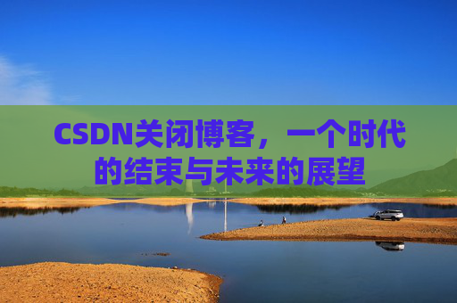 CSDN关闭博客，一个时代的结束与未来的展望